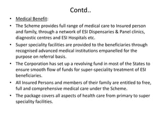 Contd..
• Medical Benefit:
• The Scheme provides full range of medical care to Insured person
and family, through a network of ESI Dispensaries & Panel clinics,
diagnostic centres and ESI Hospitals etc.
• Super speciality facilities are provided to the beneficiaries through
recognised advanced medical institutions empanelled for the
purpose on referral basis.
• The Corporation has set up a revolving fund in most of the States to
ensure smooth flow of funds for super-speciality treatment of ESI
beneficiaries.
• All Insured Persons and members of their family are entitled to free,
full and comprehensive medical care under the Scheme.
• The package covers all aspects of health care from primary to super
speciality facilities.
 
