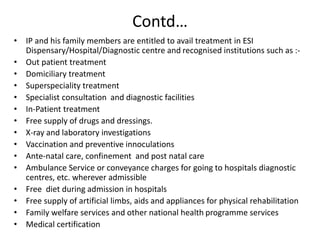 Contd…
• IP and his family members are entitled to avail treatment in ESI
Dispensary/Hospital/Diagnostic centre and recognised institutions such as :-
• Out patient treatment
• Domiciliary treatment
• Superspeciality treatment
• Specialist consultation and diagnostic facilities
• In-Patient treatment
• Free supply of drugs and dressings.
• X-ray and laboratory investigations
• Vaccination and preventive innoculations
• Ante-natal care, confinement and post natal care
• Ambulance Service or conveyance charges for going to hospitals diagnostic
centres, etc. wherever admissible
• Free diet during admission in hospitals
• Free supply of artificial limbs, aids and appliances for physical rehabilitation
• Family welfare services and other national health programme services
• Medical certification
 