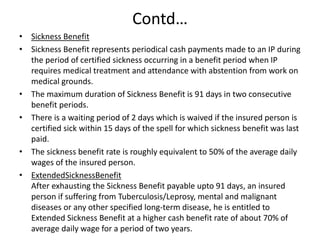 Contd…
• Sickness Benefit
• Sickness Benefit represents periodical cash payments made to an IP during
the period of certified sickness occurring in a benefit period when IP
requires medical treatment and attendance with abstention from work on
medical grounds.
• The maximum duration of Sickness Benefit is 91 days in two consecutive
benefit periods.
• There is a waiting period of 2 days which is waived if the insured person is
certified sick within 15 days of the spell for which sickness benefit was last
paid.
• The sickness benefit rate is roughly equivalent to 50% of the average daily
wages of the insured person.
• ExtendedSicknessBenefit
After exhausting the Sickness Benefit payable upto 91 days, an insured
person if suffering from Tuberculosis/Leprosy, mental and malignant
diseases or any other specified long-term disease, he is entitled to
Extended Sickness Benefit at a higher cash benefit rate of about 70% of
average daily wage for a period of two years.
 