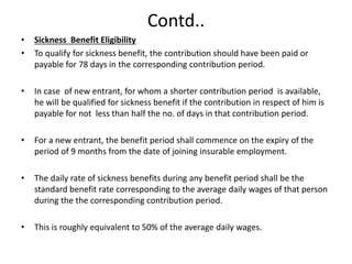 Contd..
• Sickness Benefit Eligibility
• To qualify for sickness benefit, the contribution should have been paid or
payable for 78 days in the corresponding contribution period.
• In case of new entrant, for whom a shorter contribution period is available,
he will be qualified for sickness benefit if the contribution in respect of him is
payable for not less than half the no. of days in that contribution period.
• For a new entrant, the benefit period shall commence on the expiry of the
period of 9 months from the date of joining insurable employment.
• The daily rate of sickness benefits during any benefit period shall be the
standard benefit rate corresponding to the average daily wages of that person
during the the corresponding contribution period.
• This is roughly equivalent to 50% of the average daily wages.
 