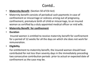 Contd..
• Maternity Benefit (Section 50 of ESI Act)
• Maternity benefit consists of periodical cash payments in case of
confinement or miscarriage or sickness arising out of pregnancy,
confinement, premature birth of child or miscarriage, to an insured
woman as certified by a duly appointed medical officer or mid wife.
• Maternity Benefit for confinement
• Duration
Insured women is entitled to receive maternity benefit for confinement
for a period of 12 weeks for all the days on which she does not work for
remuneration.
• Eligibility
For entitlement to maternity benefit, the insured woman should have
contributed for not less than seventy days in the immediately preceding
two consecutive contribution periods prior to actual or expected date of
confinement as the case may be.
 