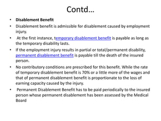 Contd…
• Disablement Benefit
• Disablement benefit is admissible for disablement caused by employment
injury.
• At the first instance, temporary disablement benefit is payable as long as
the temporary disability lasts.
• If the employment injury results in partial or total/permanent disability,
permanent disablement benefit is payable till the death of the insured
person.
• No contributory conditions are prescribed for this benefit. While the rate
of temporary disablement benefit is 70% or a little more of the wages and
that of permanent disablement benefit is proportionate to the loss of
earning capacity caused by the injury.
• Permanent Disablement Benefit has to be paid periodically to the insured
person whose permanent disablement has been assessed by the Medical
Board
 