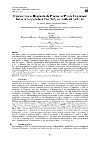 Developing Country Studies www.iiste.org
ISSN 2224-607X (Paper) ISSN 2225-0565 (Online)
Vol.4, No.14, 2014
56
Corporate Social Responsibility Practices of Private Commercial
Banks in Bangladesh: A Case Study on Southeast Bank Ltd.
Md. Kayssar Ahmed (Corresponding author)
Lecturer
Department of Business Administration, Bangladesh Islami University, Dhaka-Bangladesh
Email: mdkayssarahmed@gmail.com
Md. Jobair
Lecturer
Department of Business Administration, Bangladesh Islami University, Dhaka-Bangladesh
Email: jobairmbu@gmail.com
Mohammad Momtajul Haq Azad
Lecturer
Department of Business Administration, Bangladesh Islami University, Dhaka-Bangladesh
Email: momdu259@yahoo.com
Abstract
This paper explores how private commercial banks practices Corporate Social Responsibility (CSR) in
Bangladesh in conserved the case of Southeast Bank Ltd.. In keeping with global movement, CSR is being seen
as the source of new competition edge for the banking sectors of Bangladesh. Banks’ of Bangladesh practices
CSR not only to improve community relations but also as source of significant commercial benefit. Southeast
Bank Ltd. practices CSR under the rules and regulation of Bangladesh Bank. The study based on annual report
of 2012 of Southeast Bank Ltd. This study shows that Southeast Bank expenses BDT36.85 million in the year
2012 at the area of education, health, community development, environmental issue, art and culture, sports etc..
Nevertheless, bank expenses highest amount in education sector through scholarship program in Bangladesh
whereby school, college and university education tuition and expenses have fully paid for unconditionally. The
study can help banking manger’s understand what should be done for the benefits of customers and the
community for sustainability.
Keywords - Corporate Social Responsibility, Commercial Bank, Donation
I. Introduction
Management without caring needs and expectation of stakeholders in a community will not be competitive
compared with those who do in the 21st
century. Demand for accountability and transparency from the both
public and private sectors has become soaring. In the older days’ management is seeking for survival and profits.
Nowadays management concerns managing financial and nonfinancial results with awareness of risk and
maintenance of transparency. As a result, Corporate Social Responsibility (CSR) has possessed equal importance
of corporate financial performance (Yeung, 2011). There is an illusion/myth that CSR is just another name for
philanthropy. Nevertheless, CSR is not just philanthropy it is more than that. CSR is a concept whereby
companies integrated social and environmental concerns into their business operation and interaction with their
stakeholders on a voluntary basis. CSR has internal and external practices. Internal refers to directly related with
the physical and psychological working environment of employees. (Turker, 2009). It expressed in concern for
the health and well being of employees, their training and participation in the business, equality of opportunities
and work family relationship (Vives, 2006) while external CSR refers to responsibility for local community as
well as business partners, suppliers, customers, public authorities and NGOs’ representing local communities
and the environment such as philanthropy, volunteerism and environmental protection (European Commission,
2001). CSR is not only ethical dilemma that financial institution face in an atmosphere of corrupt corporate
practice (Azim et al. , 2011) but also these institution are concerned with commitment for sustainable
development. Execution of such development procedure function through compliance with CSR guidelines is
difficult. At present in Bangladesh CSR is a matter of self- interest for the corporate sector (Azim et al. 2009).
There are 45 banks available most of them practices CSR as their main philanthropic manner. Southeast Bank
Ltd. is one of the leading private commercial bank in Bangladesh who practices CSR in the last few years with
huge CSR expenditures. In this study tried to find how Southeast Bank Ltd. practices CSR.
II. Literatures Review
The importance of CSR has become an important issue for banks to address ahead of corporate scandals in the
beginning of the century, which have had resulted in a side in the level of trust that they used to enjoy (Bdou et
 