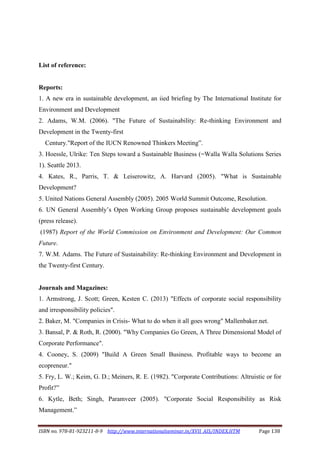 ISBN no. 978-81-923211-8-9 http://www.internationalseminar.in/XVII_AIS/INDEX.HTM Page 138
List of reference:
Reports:
1. A new era in sustainable development, an iied briefing by The International Institute for
Environment and Development
2. Adams, W.M. (2006). "The Future of Sustainability: Re-thinking Environment and
Development in the Twenty-first
Century."Report of the IUCN Renowned Thinkers Meeting”.
3. Hoessle, Ulrike: Ten Steps toward a Sustainable Business (=Walla Walla Solutions Series
1). Seattle 2013.
4. Kates, R., Parris, T. & Leiserowitz, A. Harvard (2005). "What is Sustainable
Development?
5. United Nations General Assembly (2005). 2005 World Summit Outcome, Resolution.
6. UN General Assembly’s Open Working Group proposes sustainable development goals
(press release).
(1987) Report of the World Commission on Environment and Development: Our Common
Future.
7. W.M. Adams. The Future of Sustainability: Re-thinking Environment and Development in
the Twenty-first Century.
Journals and Magazines:
1. Armstrong, J. Scott; Green, Kesten C. (2013) "Effects of corporate social responsibility
and irresponsibility policies".
2. Baker, M. "Companies in Crisis- What to do when it all goes wrong" Mallenbaker.net.
3. Bansal, P. & Roth, R. (2000). "Why Companies Go Green, A Three Dimensional Model of
Corporate Performance".
4. Cooney, S. (2009) "Build A Green Small Business. Profitable ways to become an
ecopreneur."
5. Fry, L. W.; Keim, G. D.; Meiners, R. E. (1982). "Corporate Contributions: Altruistic or for
Profit?”
6. Kytle, Beth; Singh, Paramveer (2005). "Corporate Social Responsibility as Risk
Management.”
 
