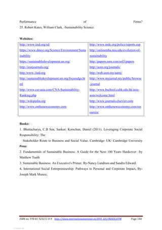 ISBN no. 978-81-923211-8-9 http://www.internationalseminar.in/XVII_AIS/INDEX.HTM Page 140
Performance of Firms?
25. Robert Kates, William Clark, -Sustainability Science.
Websites:
http://www.iisd.org/sd/
https://www.dmoz.org/Science/Environment/Susta
inability
https://sustainabledevelopment.un.org/
http://iosrjournals.org/
http:/www./iied.org
http://sustainabledevelopment.un.org/focussdgs.ht
ml
http://www.csr-asia.com/CNA-Sustainability-
Ranking.php
http://wikipedia.org
http://www.ontheneweconomy.com
http://www.nrdc.org/policy/reports.asp
http://onlinemba.neu.edu/evolution-of-
sustainability
http://papers.ssrn.com/sol3/papers
http://aom.org/journals/
http://web.usm.my/aamj/
http://www.myjurnal.my/public/browse
-journal
http://www.bschool.cuhk.edu.hk/asia-
aom/welcome.html
http://www.journals.elsevier.com
http://www.ontheneweconomy.com/res
ources/
Books:
1. Bhattacharya, C.B Sen, Sankar; Korschun, Daniel (2011). Leveraging Corporate Social
Responsibility: The
Stakeholder Route to Business and Social Value. Cambridge: UK: Cambridge University
Press:
2. Fundamentals of Sustainable Business: A Guide for the Next 100 Years Hardcover –by
Matthew Tueth
3. Sustainable Business: An Executive's Primer, By-Nancy Landrum and Sandra Edward.
4. International Social Entrepreneurship: Pathways to Personal and Corporate Impact, By-
Joseph Mark Munoz.
View publication stats
View publication stats
 