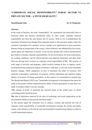 XVII Annual International Seminar Proceedings; January, 2016
ISBN no. 978-81-923211-8-9 http://www.internationalseminar.in/XVII_AIS/INDEX.HTM Page 124
“CORPORATE SOCIAL RESPONSIBILITY” PUBLIC SECTOR VS
PRIVATE SECTOR – A MYTH OR REALITY?
Manabhanjan Sahu Dr. D. Panigrahy.
Abstract:
In the world of business, the main “responsibility” for corporations has historically been to
maximize profit and increase shareholder value. In other words, corporate financial
responsibility has been the sole bottom line of success. With an era of globalization the
economies of business has changed from corporate centric to the consumer centric, where the
consumer’s perception for a product, service, concept or an organization is most concerned.
Business being an integral part of the society, which influences and influenced by the society,
cannot ignore the importance of society. In the last few decades this wind of transformation
gave birth to a broader corporate responsibilities–for the environment, for local communities,
for working conditions, and for ethical practices–has gathered momentum and taken hold.
This new driving force is known as corporate social responsibility (CSR). This consists of
wide range of activities and programs, which involves looking at how to improve social,
environmental and economical impacts of business. CSR plays a vital role in the sustainable
business strategy, which emphasizes on how to maximize the utility of resources with
minimum consumption, exploration of resources without exploitation and maintain surplus
balance of resources for future generations. In this context, it is noteworthy to mention that
The Brundt land Report (1987) says "Sustainable development is development that meets the
needs of the present without compromising the ability of future generations to meet their own
needs. It contains within it two key concepts:
The concept of needs, in particular the essential needs of the world's poor, to which
overriding priority should be given
The idea of limitations imposed by the state of technology and social organization on the
environment's ability to meet present and future needs."
In this present paper the researcher tries to analyze, evaluate and describe the role of
corporate social responsibility in sustainable development amongst the private and public
sectors, with reference to the Iron & steel and automobile manufacturing industry in India in
a multi dimensional analysis.
 