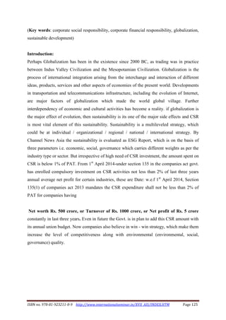 ISBN no. 978-81-923211-8-9 http://www.internationalseminar.in/XVII_AIS/INDEX.HTM Page 125
(Key words: corporate social responsibility, corporate financial responsibility, globalization,
sustainable development)
Introduction:
Perhaps Globalization has been in the existence since 2000 BC, as trading was in practice
between Indus Valley Civilization and the Mesopotamian Civilization. Globalization is the
process of international integration arising from the interchange and interaction of different
ideas, products, services and other aspects of economies of the present world. Developments
in transportation and telecommunications infrastructure, including the evolution of Internet,
are major factors of globalization which made the world global village. Further
interdependency of economic and cultural activities has become a reality. if globalization is
the major effect of evolution, then sustainability is its one of the major side effects and CSR
is most vital element of this sustainability. Sustainability is a multileveled strategy, which
could be at individual / organizational / regional / national / international strategy. By
Channel News Asia the sustainability is evaluated as ESG Report, which is on the basis of
three parameters i.e. economic, social, governance which carries different weights as per the
industry type or sector. But irrespective of high need of CSR investment, the amount spent on
CSR is below 1% of PAT. From 1st
April 2014-under section 135 in the companies act govt.
has enrolled compulsory investment on CSR activities not less than 2% of last three years
annual average net profit for certain industries, these are Date: w.e.f 1st
April 2014, Section
135(1) of companies act 2013 mandates the CSR expenditure shall not be less than 2% of
PAT for companies having
Net worth Rs. 500 crore, or Turnover of Rs. 1000 crore, or Net profit of Rs. 5 crore
constantly in last three years. Even in future the Govt. is in plan to add this CSR amount with
its annual union budget. Now companies also believe in win - win strategy, which make them
increase the level of competitiveness along with environmental (environmental, social,
governance) quality.
 