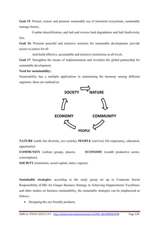 ISBN no. 978-81-923211-8-9 http://www.internationalseminar.in/XVII_AIS/INDEX.HTM Page 128
Goal 15: Protect, restore and promote sustainable use of terrestrial ecosystems, sustainably
manage forests,
Combat desertification, and halt and reverse land degradation and halt biodiversity
loss.
Goal 16: Promote peaceful and inclusive societies for sustainable development, provide
access to justice for all
And build effective, accountable and inclusive institutions at all levels.
Goal 17: Strengthen the means of implementation and revitalize the global partnership for
sustainable development.
Need for sustainability:
Sustainability has a multiple applications in maintaining the harmony among different
segments, these are outlined as:
NATURE (earth, bio diversity, eco system), PEOPLE (survival, life expectancy, education,
opportunity)
COMMUNITY (culture groups, places), ECONOMY (wealth productive sector,
consumption),
SOCIETY (institution, social capital, states, regions)
Sustainable strategies: according to the study group set up to Corporate Social
Responsibility (CSR) An Unique Business Strategy in Achieving Organizations' Excellence
and other studies on business sustainability, the sustainable strategies can be emphasized as
follows:
 Designing the eco friendly products,
NATURE
COMMUNITY
PEOPLE
ECONOMY
SOCIETY
 