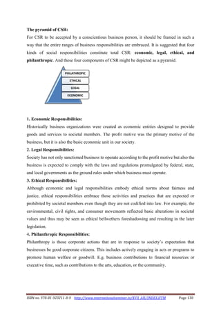 ISBN no. 978-81-923211-8-9 http://www.internationalseminar.in/XVII_AIS/INDEX.HTM Page 130
The pyramid of CSR:
For CSR to be accepted by a conscientious business person, it should be framed in such a
way that the entire ranges of business responsibilities are embraced. It is suggested that four
kinds of social responsibilities constitute total CSR: economic, legal, ethical, and
philanthropic. And these four components of CSR might be depicted as a pyramid.
1. Economic Responsibilities:
Historically business organizations were created as economic entities designed to provide
goods and services to societal members. The profit motive was the primary motive of the
business, but it is also the basic economic unit in our society.
2. Legal Responsibilities:
Society has not only sanctioned business to operate according to the profit motive but also the
business is expected to comply with the laws and regulations promulgated by federal, state,
and local governments as the ground rules under which business must operate.
3. Ethical Responsibilities:
Although economic and legal responsibilities embody ethical norms about fairness and
justice, ethical responsibilities embrace those activities and practices that are expected or
prohibited by societal members even though they are not codified into law. For example, the
environmental, civil rights, and consumer movements reflected basic alterations in societal
values and thus may be seen as ethical bellwethers foreshadowing and resulting in the later
legislation.
4. Philanthropic Responsibilities:
Philanthropy is those corporate actions that are in response to society’s expectation that
businesses be good corporate citizens. This includes actively engaging in acts or programs to
promote human welfare or goodwill. E.g. business contributions to financial resources or
executive time, such as contributions to the arts, education, or the community.
PHILATHROPIC
ETHICAL
LEGAL
ECONOMIC
 