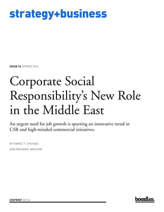 strategy+business

ISSUE 74 SPRING 2014

Corporate Social
Responsibility’s New Role
in the Middle East
An urgent need for job growth is spurring an innovative trend in
CSR and high-minded commercial initiatives.
BY RAMEZ T. SHEHADI
AND MOUNIRA JAMJOOM

REPRINT 00234

 