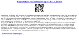Corporate Social Responsibility Strategy for Bank of America
Organizational Background– Bank of America is a multinational banking and financial services firm that has become a mega–giant the second largest
holding company in the U.S. and the 3–4th largest bank in terms of overall capitalization. The headquarters are in Charlotte, North Carolina, with the
bank servicing clients in over 150 countries and some type of business relationship with over 99 per cent of U.S. Fortune 500 companies and 85 per
cent of the Global Fortune 400. Forbes lists BofA as the 3rd largest company in the world, holding about 13 per cent of all U.S. deposits and 57
million customers (Bank of American, 2011; The Global 2000; Fortune 500).
Background to CSR – In this environment, the impact of behaviour, values and ethics on achieving a company's strategic vision represents a timely
and valuable undertaking. This behaviour, often called Corporate Social Responsibility (CSR) is a new focus on ethical and social issues (Sen &
Bhattacharya 2001). CSR leads marketers to the notion of both global and stakeholder responsibility, and an organizational system that begs for
sustainability not just to outlast the competition, but to increase customer loyalty, presence in the global market, and a stronger unification with the
political bureaucracies. There is a clear integrative framework involved that impacts the idea of sustainable marketing concepts (Maignan & Ferrell
2004). Indeed, at the same time, "culture" has changed, too; there is likely not a country in the
... Get more on HelpWriting.net ...
 