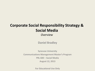 Corporate Social Responsibility Strategy &
Social Media
Overview
Daniel Bradley
Syracuse University
Communications Management Master’s Program
PRL 600 – Social Media
August 12, 2013
For Educational Use Only
 