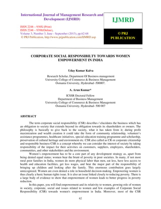 International Journal of Management Research and Development (IJMRD) ISSN 2248-938X
(Print), ISSN 2248-9398 (Online) Volume 3, Number 3, June - September (2013)
62
CORPORATE SOCIAL RESPONSIBILTY TOWARDS WOMEN
EMPOWERMENT IN INDIA
Uday Kumar Kalva
Research Scholar, Department Of Business management
University College of Commerce & Business Management
Osmania University, Hyderabad -500007.
A. Arun Kumar*
ICSSR Doctoral Fellow
Department of Business Management
University College of Commerce & Business Management
Osmania University, Hyderabad- 500 007
ABSTRACT
The term corporate social responsibility (CSR) describes / elucidates the business which has
an obligation to society that extends beyond its obligation towards its shareholders or owners. The
philosophy is basically to give back to the society, what it has taken from it; during profit
maximization and wealth creation it could take the form of community relationship, volunteer’s
assistance programmes, healthcare initiatives, special education training programme and scholarship,
preservation of cultural heritage and environment etc. CSR also called as CR or corporate citizenship
and responsible business CSR is a concept whereby we can consider the interest of society by taking
responsibility of the impact for their activities on customers, suppliers, employees, shareholders,
communities, and other stakeholders and the environment.
Women’s empowerment has to be a core part of any development strategy as, apart from
being denied equal status; women bear the brunt of poverty in poor societies. In many, if not most
rural poor families in India, women do more physical labor than men, eat less, have less access to
health and education facilities, get less wages, and bear the major part of the responsibility of
bringing up children and looking after the family. This enormous contribution goes largely
unrecognized. Women are even denied a role in household decision-making. Empowering women is
thus clearly a basic human rights issue. It is also an issue linked closely to reducing poverty. There is
a large body of evidence to show that empowerment of women leads to better progress in poverty
reduction.
In this paper, you will find empowerment and its relativity to women, growing role of women
in society, corporate, social and issues related to women and few examples of Corporate Social
Responsibility (CSR) towards women's empowerment in India. Moreover, most of the CSR
IJMRD
© PRJ
PUBLICATION
International Journal of Management Research and
Development (IJMRD)
ISSN 2248 – 938X (Print)
ISSN 2248 – 9398(Online),
Volume 3, Number 3, June - September (2013), pp.62-68
© PRJ Publication, http://www.prjpublication.com/IJMRD.asp
 