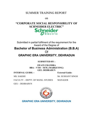 SUMMER TRAINING REPORT
                             on
 “CORPORATE SOCIAL RESPONSIBILITY OF
        SCHNEIDER ELECTRIC”




  Submitted in partial fulfilment of the requirement for the
                 Award of the Degree of
Bachelor of Business Administration (B.B.A)
                    Of
   GRAPHIC ERA UNIVERSITY, DEHRADUN

                      SUBMITTED BY :
                   SWATI CHANDRA
            BBA – VTH – SEM. (MARKETING)
                   GEU. DEHRADUN
INTERNAL GUIDE: -                  External Guide:
MS. SAKSHI                               Mr. SUSHANT SINGH
FACULTY – DEPTT. OF MANG. STUDIES        MANAGER
GEU – DEHRADUN




       GRAPHIC ERA UNIVERSITY, DEHRADUN
 