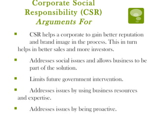 Corporate Social Responsibility (CSR)  Arguments For CSR helps a corporate to gain better reputation  and brand image in the process. This in turn  helps in better sales and more investors. Addresses social issues and allows business to be  part of the solution. Limits future government intervention. Addresses issues by using business resources  and expertise. Addresses issues by being proactive. 