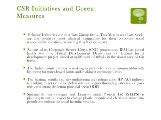 CSR Initiatives and Green Measures Reliance Industries and two Tata Group firms—Tata Motors and Tata Steel—are the country's most admired companies for their corporate social responsibility initiatives, according to a Nielsen survey. As part of its Corporate Service Corps (CSC) programme, IBM has joined hands with the Tribal Development Department of Gujarat for a development project aimed at upliftment of tribal's in the Sasan area of Gir forest. The Indian paints industry is making its products more environment-friendly by opting for water-based paints and making it carcinogen- free. The heating, ventilation, air-conditioning and refrigeration (HVAC) industry is working to get rid of its 'global warmer' stigma through greater use of gases with zero ozone depletion potential (zero ODP).  Sustainable Technologies and Environmental Projects Ltd (STEPS) is planning to start a project to change plastic, organic and electronic waste into petroleum without the usual harmful residue. 