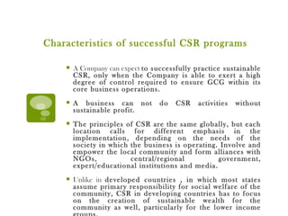 Characteristics of successful CSR programs A Company can expect  to successfully practice sustainable CSR, only when the Company is able to exert a high degree of control required to ensure GCG within its core business operations. A business can not do CSR activities without sustainable profit. The principles of CSR are the same globally, but each location calls for different emphasis in the implementation, depending on the needs of the society in which the business is operating. Involve and empower the local community and form alliances with NGOs, central/regional government, expert/educational institutions and media. Unlike in  developed countries , in which most states assume primary responsibility for social welfare of the community, CSR in developing countries has to focus on the creation of sustainable wealth for the community as well, particularly for the lower income groups. 