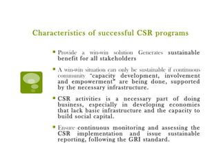 Characteristics of successful CSR programs Provide a win-win solution Generates  sustainable benefit for all stakeholders A win-win situation can only be sustainable if continuous community “ capacity development, involvement and empowerment” are being done, supported by the necessary infrastructure. CSR activities is a necessary part of doing business, especially in developing economies that lack basic infrastructure and the capacity to build social capital. Ensure  continuous monitoring and assessing the CSR implementation and issue sustainable reporting, following the GRI standard. 