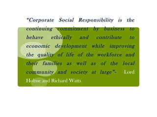 “ Corporate Social Responsibility is the continuing commitment by business to behave ethically and contribute to economic development while improving the quality of life of the workforce and their families as well as of the local community and society at large”-  Lord Holme and Richard Watts 