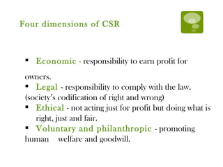 Economic  -  responsibility to earn profit for owners. Legal  - responsibility to comply with the law.  (society’s codification of right and wrong)  Ethical  - not acting just for profit but doing what is  right, just and fair. Voluntary and philanthropic  - promoting human  welfare and goodwill. Four dimensions of CSR 