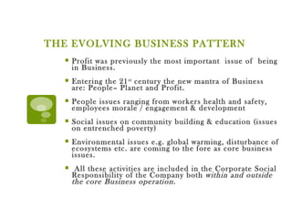 THE EVOLVING BUSINESS PATTERN  Profit was previously the most important  issue of  being in Business.  Entering the 21 st  century the new mantra of Business are: People– Planet and Profit. People issues ranging from workers health and safety, employees morale / engagement & development Social issues on community building & education (issues on entrenched poverty) Environmental issues e.g. global warming, disturbance of ecosystems etc. are coming to the fore as core business issues. All these activities are included in the Corporate Social Responsibility of the Company both  within and outside the core Business operation. 