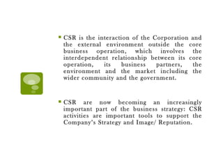 CSR is the interaction of the Corporation and the external environment outside the core business operation, which involves the interdependent relationship between its core operation, its business partners, the environment and the market including the wider community and the government. CSR are now becoming an increasingly important part of the business strategy: CSR activities are important tools to support the Company’s Strategy and Image/ Reputation. 