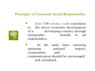 Principles of Corporate Social Responsibility Joint CSR activities could  contribute to  the micro economic development of a  developing country through sustainable  benefit to all stakeholders. At the same time, ensuring optimum  national impact, cooperation and  communication should be encouraged  and socialized. 