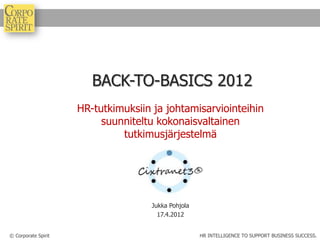 BACK-TO-BASICS 2012
                     HR-tutkimuksiin ja johtamisarviointeihin
                          suunniteltu kokonaisvaltainen
                              tutkimusjärjestelmä




                                    Jukka Pohjola
                                      17.4.2012


© Corporate Spirit                                  HR INTELLIGENCE TO SUPPORT BUSINESS SUCCESS.
 
