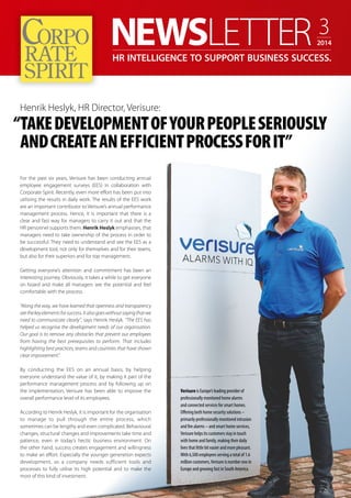 HR INTELLIGENCE TO SUPPORT BUSINESS SUCCESS. 
Henrik Heslyk, HR Director, Verisure: 
“TAKE DEVELOPMENT OF YOUR PEOPLE SERIOUSLY 
For the past six years, Verisure has been conducting annual 
employee engagement surveys (EES) in collaboration with 
Corporate Spirit. Recently, even more effort has been put into 
utilising the results in daily work. The results of the EES work 
are an important contributor to Verisure’s annual performance 
management process. Hence, it is important that there is a 
clear and fast way for managers to carry it out and that the 
HR personnel supports them. Henrik Heslyk emphasises, that 
managers need to take ownership of the process in order to 
be successful. They need to understand and see the EES as a 
development tool, not only for themselves and for their teams, 
but also for their superiors and for top management. 
Getting everyone’s attention and commitment has been an 
interesting journey. Obviously, it takes a while to get everyone 
on board and make all managers see the potential and feel 
comfortable with the process. 
“Along the way, we have learned that openness and transparency 
are the key elements for success. It also goes without saying that we 
need to communicate clearly”, says Henrik Heslyk. “The EES has 
helped us recognise the development needs of our organisation. 
Our goal is to remove any obstacles that prevent our employees 
from having the best prerequisites to perform. That includes 
highlighting best practices, teams and countries that have shown 
clear improvement.” 
By conducting the EES on an annual basis, by helping 
everyone understand the value of it, by making it part of the 
performance management process and by following up on 
the implementation, Verisure has been able to improve the 
overall performance level of its employees. 
According to Henrik Heslyk, it is important for the organisation 
to manage to pull through the entire process, which 
sometimes can be lengthy and even complicated. Behavioural 
changes, structural changes and improvements take time and 
patience, even in today’s hectic business environment. On 
the other hand, success creates engagement and willingness 
to make an effort. Especially the younger generation expects 
development, so a company needs sufficient tools and 
processes to fully utilise its high potential and to make the 
most of this kind of investment. 
Verisure is Europe’s leading provider of 
professionally monitored home alarms 
and connected services for smart homes. 
Offering both home security solutions – 
primarily professionally monitored intrusion 
and fire alarms – and smart home services, 
Verisure helps its customers stay in touch 
with home and family, making their daily 
lives that little bit easier and more pleasant. 
With 6,500 employees serving a total of 1.6 
million customers, Verisure is number one in 
Europe and growing fast in South America. 
3 
2014 
AND CREATE AN EFFICIENT PROCESS FOR IT” 
 