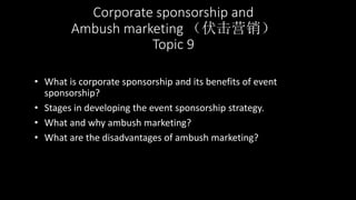 Corporate sponsorship and
Ambush marketing （伏击营销）
Topic 9
• What is corporate sponsorship and its benefits of event
sponsorship?
• Stages in developing the event sponsorship strategy.
• What and why ambush marketing?
• What are the disadvantages of ambush marketing?
 
