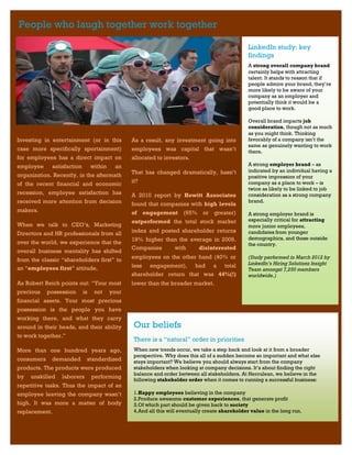 People who laugh together work together

                                                                                                     LinkedIn study: key
                                                                                                     findings
                                                                                                     A strong overall company brand
                                                                                                     certainly helps with attracting
                                                                                                     talent. It stands to reason that if
                                                                                                     people admire your brand, they’re
                                                                                                     more likely to be aware of your
                                                                                                     company as an employer and
                                                                                                     potentially think it would be a
                                                                                                     good place to work.

                                                                                                     Overall brand impacts job
                                                                                                     consideration, though not as much
                                                                                                     as you might think. Thinking
Investing in entertainment (or in this             As a result, any investment going into            favorably of a company isn’t the
                                                                                                     same as genuinely wanting to work
case more specifically sportainment)               employees was capital that wasn’t                 there.
for employees has a direct impact on               allocated to investors.
employee       satisfaction        within    an                                                      A strong employer brand – as
                                                   That has changed dramatically, hasn’t             indicated by an individual having a
organization. Recently, in the aftermath                                                             positive impression of your
                                                   it?                                               company as a place to work – is
of the recent financial and economic
                                                                                                     twice as likely to be linked to job
recession, employee satisfaction has               A 2010 report by Hewitt Associates                consideration as a strong company
received more attention from decision                                                                brand.
                                                   found that companies with high levels
makers.                                            of    engagement (65% or greater)                 A strong employer brand is
                                                   outperformed the total stock market               especially critical for attracting
When we talk to CEO’s, Marketing                                                                     more junior employees,
Directors and HR professionals from all            index and posted shareholder returns              candidates from younger
                                                   19% higher than the average in 2009.              demographics, and those outside
over the world, we experience that the                                                               the country.
                                                   Companies     with     disinterested
overall business mentality has shifted
                                                   employees on the other hand (40% or               (Study performed in March 2012 by
from the classic “shareholders first” to
                                                   less engagement), had a total                     LinkedIn’s Hiring Solutions Insight
an “employees first” attitude.                                                                       Team amongst 7,250 members
                                                   shareholder return that was 44%(!)                worldwide.)
As Robert Reich points out: “Your most             lower than the broader market.
precious    possession        is    not     your
financial assets. Your most precious
possession is the people you have
working there, and what they carry
around in their heads, and their ability            Our beliefs
to work together.”
                                                    There is a “natural” order in priorities
More than one hundred years ago,                    When new trends occur, we take a step back and look at it from a broader
                                                    perspective. Why does this all of a sudden become so important and what else
consumers    demanded          standardized         stays important? We believe you should always start from the company
products. The products were produced                stakeholders when looking at company decisions. It’s about finding the right
                                                    balance and order between all stakeholders. At Herculean, we believe in the
by   unskilled    laborers         performing
                                                    following stakeholder order when it comes to running a successful business:
repetitive tasks. Thus the impact of an
employee leaving the company wasn’t                 1.Happy employees believing in the company
                                                    2.Produce awesome customer experiences, that generate profit
high. It was more a matter of body                  3.Of which part should be given back to society
replacement.                                        4.And all this will eventually create shareholder value in the long run.
 