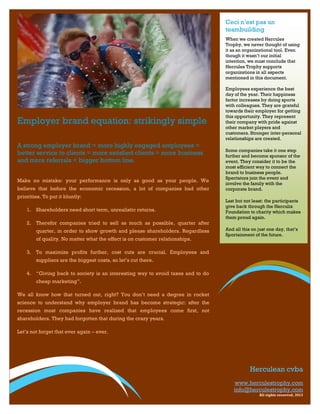 Ceci n’est pas un
                                                                                teambuilding
                                                                                When we created Hercules
                                                                                Trophy, we never thought of using
                                                                                it as an organizational tool. Even
                                                                                though it wasn’t our initial
                                                                                intention, we must conclude that
                                                                                Hercules Trophy supports
                                                                                organizations in all aspects
                                                                                mentioned in this document.

                                                                                Employees experience the best
                                                                                day of the year. Their happiness
                                                                                factor increases by doing sports
                                                                                with colleagues. They are grateful
                                                                                towards their employer for getting
                                                                                this opportunity. They represent
Employer brand equation: strikingly simple                                      their company with pride against
                                                                                other market players and
                                                                                customers. Stronger inter-personal
                                                                                relationships are created.
A strong employer brand = more highly engaged employees =
                                                                                Some companies take it one step
better service to clients = more satisfied clients = more business              further and become sponsor of the
and more referrals = bigger bottom line.                                        event. They consider it to be the
                                                                                most efficient way to connect the
                                                                                brand to business people.
                                                                                Spectators join the event and
Make no mistake: your performance is only as good as your people. We
                                                                                involve the family with the
believe that before the economic recession, a lot of companies had other        corporate brand.
priorities. To put it bluntly:
                                                                                Last but not least: the participants
                                                                                give back through the Herculix
    1. Shareholders need short term, unrealistic returns.                       Foundation to charity which makes
                                                                                them proud again.
    2. Therefor companies tried to sell as much as possible, quarter after
        quarter, in order to show growth and please shareholders. Regardless    And all this on just one day, that’s
                                                                                Sportainment of the future.
        of quality. No matter what the effect is on customer relationships.

    3. To maximize profits further, cost cuts are crucial. Employees and
        suppliers are the biggest costs, so let’s cut there.

    4. “Giving back to society is an interesting way to avoid taxes and to do
        cheap marketing”.

We all know how that turned out, right? You don’t need a degree in rocket
science to understand why employer brand has become strategic: after the
recession most companies have realized that employees come first, not
shareholders. They had forgotten that during the crazy years.

Let’s not forget that ever again – ever.




                                                                                            Herculean cvba
                                                                                    www.herculestrophy.com
                                                                                    info@herculestrophy.com
                                                                                                All rights reserved, 2013
 