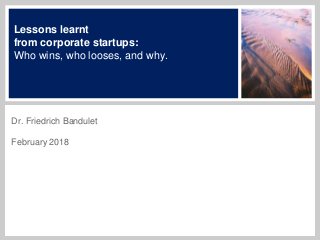 Lessons learnt
from corporate startups:
Who wins, who looses, and why.
Dr. Friedrich Bandulet
February 2018
 