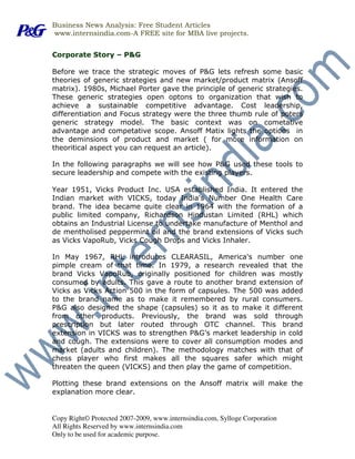 Business News Analysis: Free Student Articles
www.internsindia.com-A FREE site for MBA live projects.


Corporate Story – P&G

Before we trace the strategic moves of P&G lets refresh some basic
theories of generic strategies and new market/product matrix (Ansoff
matrix). 1980s, Michael Porter gave the principle of generic strategies.
These generic strategies open optons to organization that wish to
achieve a sustainable competitive advantage. Cost leadership,
differentiation and Focus strategy were the three thumb rule of poters
generic strategy model. The basic context was on cometative
advantage and competative scope. Ansoff Matix lights the options in
the deminsions of product and market ( for more information on
theoritical aspect you can request an article).

In the following paragraphs we will see how P&G used these tools to
secure leadership and compete with the existing players.

Year 1951, Vicks Product Inc. USA established India. It entered the
Indian market with VICKS, today India's Number One Health Care
brand. The idea became quite clear in 1964 with the formation of a
public limited company, Richardson Hindustan Limited (RHL) which
obtains an Industrial License to undertake manufacture of Menthol and
de mentholised peppermint oil and the brand extensions of Vicks such
as Vicks VapoRub, Vicks Cough Drops and Vicks Inhaler.

In May 1967, RHL introduces CLEARASIL, America's number one
pimple cream of that time. In 1979, a research revealed that the
brand Vicks VapoRub, originally positioned for children was mostly
consumed by adults. This gave a route to another brand extension of
Vicks as Vicks Action 500 in the form of capsules. The 500 was added
to the brand name as to make it remembered by rural consumers.
P&G also designed the shape (capsules) so it as to make it different
from other products. Previously, the brand was sold through
prescription but later routed through OTC channel. This brand
extension in VICKS was to strengthen P&G’s market leadership in cold
and cough. The extensions were to cover all consumption modes and
market (adults and children). The methodology matches with that of
chess player who first makes all the squares safer which might
threaten the queen (VICKS) and then play the game of competition.

Plotting these brand extensions on the Ansoff matrix will make the
explanation more clear.


Copy Right© Protected 2007-2009, www.internsindia.com, Sylloge Corporation
All Rights Reserved by www.internsindia.com
Only to be used for academic purpose.
 