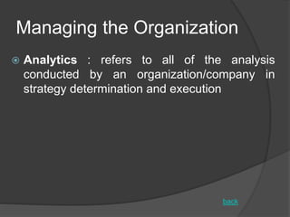 Managing the Organization
 Analytics : refers to all of the analysis
conducted by an organization/company in
strategy determination and execution
back
 