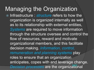 Managing the Organization
 Infrastructure : structure refers to how the
organization is organized internally as well
as to its relationship with external entities,
Systems are required to move information
through the structure oversee and control the
flow of resources, reward and motivate
organizational members, and this facilitate
decision making. Information, control,
remuneration and planning systems play
roles to ensure that an organization
anticipates, copes with and leverage change.
Decision processes are the organizational
back
 