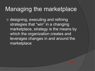 Managing the marketplace
 designing, executing and refining
strategies that “win” in a changing
marketplace, strategy is the means by
which the organization creates and
leverages changes in and around the
marketplace
back
 