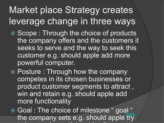 Market place Strategy creates
leverage change in three ways
 Scope : Through the choice of products
the company offers and the customers it
seeks to serve and the way to seek this
customer e.g. should apple add more
powerful computer.
 Posture : Through how the company
competes in its chosen businesses or
product customer segments to attract ,
win and retain e.g. should apple add
more functionality
 Goal : The choice of milestone “ goal “
the company sets e.g. should apple try
back
 