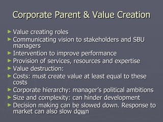 Corporate Parent & Value Creation Value creating roles Communicating vision to stakeholders and SBU managers Intervention to improve performance Provision of services, resources and expertise Value destruction:  Costs: must create value at least equal to these costs Corporate hierarchy: manager’s political ambitions Size and complexity: can hinder development Decision making can be slowed down. Response to market can also slow down By KMI 