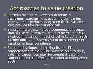 Approaches to value creation Portfolio managers: Services in financial disciplines; purchasing & acquiring companies; improve their performance; keep their own costs low; provide few central services Synergy managers: Pursue economies of scope, shared use of resources, need to overcome: cost involved in sharing, impact of self-interest in SBUs, incompatibility of systems & cultures among SBUs, variation in local conditions Parental developer: deploying its specific competencies to aid SBUs, must be able to do it, external capabilities may be bought if parent cannot do so cost effectively, understanding about SBUs By KMI 