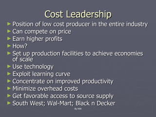 Cost Leadership Position of low cost producer in the entire industry Can compete on price Earn higher profits How? Set up production facilities to achieve economies of scale Use technology Exploit learning curve Concentrate on improved productivity Minimize overhead costs Get favorable access to source supply South West; Wal-Mart; Black n Decker  By KMI 