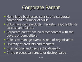 Corporate Parent Many large businesses consist of a corporate parent and a number of SBUs SBUs have own products, markets, responsible for success and failure. Corporate parent has no direct contact with the buyers or competitors Role is to manage overall scope of organization Diversity of products and markets International and geographic diversity In the process can create or destroy value By KMI 