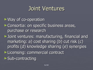 Joint Ventures Way of co-operation Consortia: on specific business areas, purchase or research Joint ventures: manufacturing, financial and marketing: a) cost sharing (b) cut risk (c) profits (d) knowledge sharing (e) synergies Licensing: commercial contract Sub-contracting By KMI 