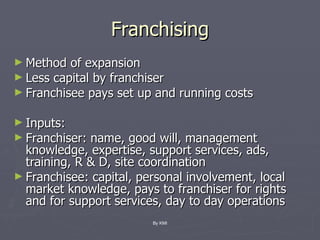 Franchising Method of expansion Less capital by franchiser Franchisee pays set up and running costs Inputs: Franchiser: name, good will, management knowledge, expertise, support services, ads, training, R & D, site coordination Franchisee: capital, personal involvement, local market knowledge, pays to franchiser for rights and for support services, day to day operations By KMI 