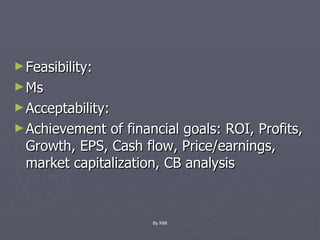 Feasibility: Ms Acceptability:  Achievement of financial goals: ROI, Profits, Growth, EPS, Cash flow, Price/earnings, market capitalization, CB analysis By KMI 