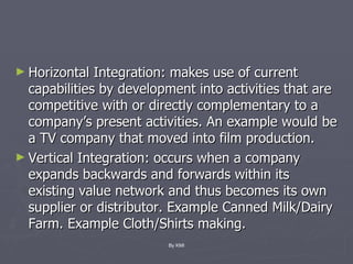 Horizontal Integration: makes use of current capabilities by development into activities that are competitive with or directly complementary to a company’s present activities. An example would be a TV company that moved into film production. Vertical Integration: occurs when a company expands backwards and forwards within its existing value network and thus becomes its own supplier or distributor. Example Canned Milk/Dairy Farm. Example Cloth/Shirts making. By KMI 