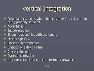 Vertical Integration Potential for success when final customers’ needs are not being properly satisfied Advantages: Secure supplies Strong relationships with customers Share of profits Effective differentiation Creation of entry barriers Disadvantages: Over-concentration No economies of scale – little technical advances By KMI 