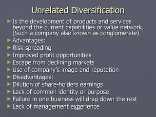Unrelated Diversification Is the development of products and services beyond the current capabilities or value network. (Such a company also known as conglomerate) Advantages: Risk spreading Improved profit opportunities Escape from declining markets Use of company’s image and reputation Disadvantages: Dilution of share-holders earnings Lack of common identity or purpose Failure in one business will drag down the rest Lack of management experience By KMI 