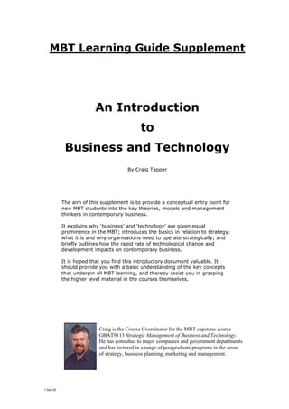 MBT Learning Guide Supplement




                        An Introduction
                                            to
            Business and Technology
                                      By Craig Tapper




           The aim of this supplement is to provide a conceptual entry point for
           new MBT students into the key theories, models and management
           thinkers in contemporary business.

           It explains why ‘business’ and ‘technology’ are given equal
           prominence in the MBT; introduces the basics in relation to strategy:
           what it is and why organisations need to operate strategically; and
           briefly outlines how the rapid rate of technological change and
           development impacts on contemporary business.

           It is hoped that you find this introductory document valuable. It
           should provide you with a basic understanding of the key concepts
           that underpin all MBT learning, and thereby assist you in grasping
           the higher level material in the courses themselves.




                          Craig is the Course Coordinator for the MBT capstone course
                          GBAT9113 Strategic Management of Business and Technology.
                          He has consulted to major companies and government departments
                          and has lectured in a range of postgraduate programs in the areas
                          of strategy, business planning, marketing and management.




1-Dec-05
 