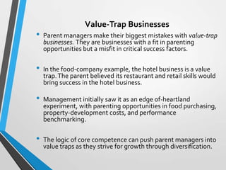 Value-Trap Businesses
•   Parent managers make their biggest mistakes with value-trap
    businesses. They are businesses with a fit in parenting
    opportunities but a misfit in critical success factors.

•   In the food-company example, the hotel business is a value
    trap. The parent believed its restaurant and retail skills would
    bring success in the hotel business.

•   Management initially saw it as an edge of-heartland
    experiment, with parenting opportunities in food purchasing,
    property-development costs, and performance
    benchmarking.

•   The logic of core competence can push parent managers into
    value traps as they strive for growth through diversification.
 